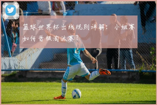 篮球世界杯出线规则详解:小组赛如何晋级淘汰赛?
