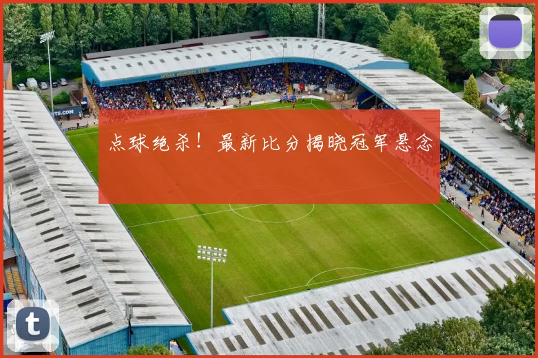 点球绝杀！最新比分揭晓冠军悬念