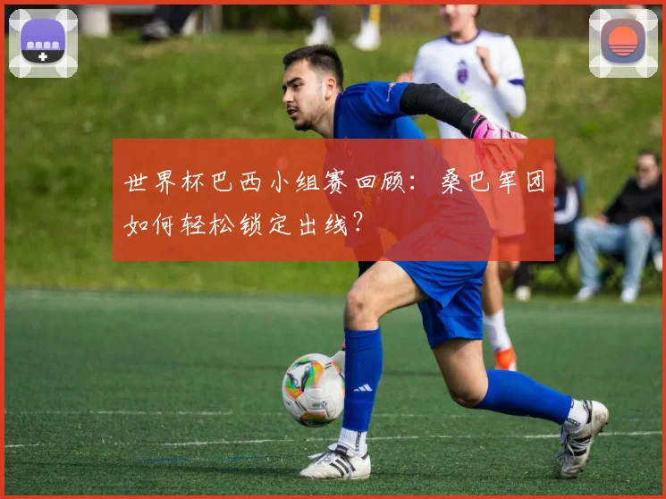 世界杯巴西小组赛回顾:桑巴军团如何轻松锁定出线?