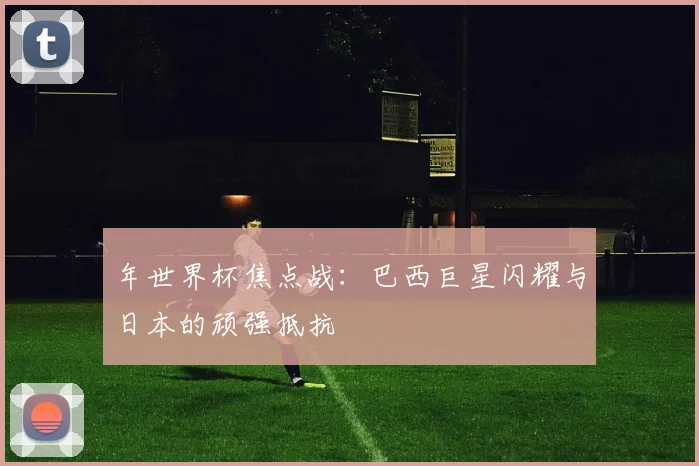 年世界杯焦点战:巴西巨星闪耀与日本的顽强抵抗