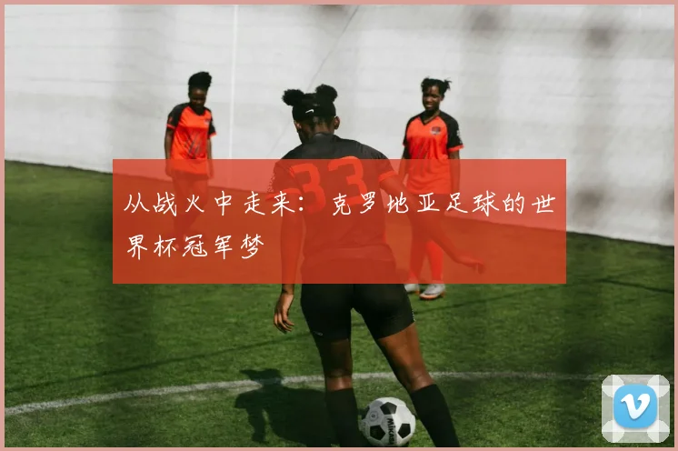 从战火中走来:克罗地亚足球的世界杯冠军梦