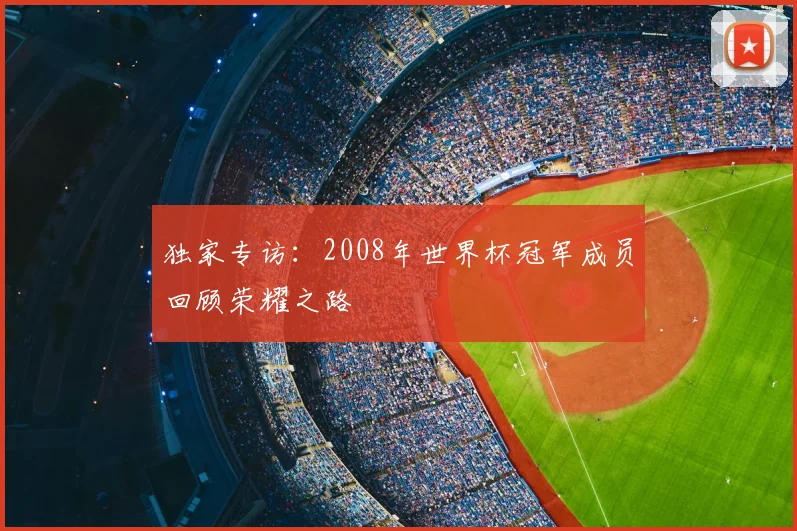 独家专访:2008年世界杯冠军成员回顾荣耀之路