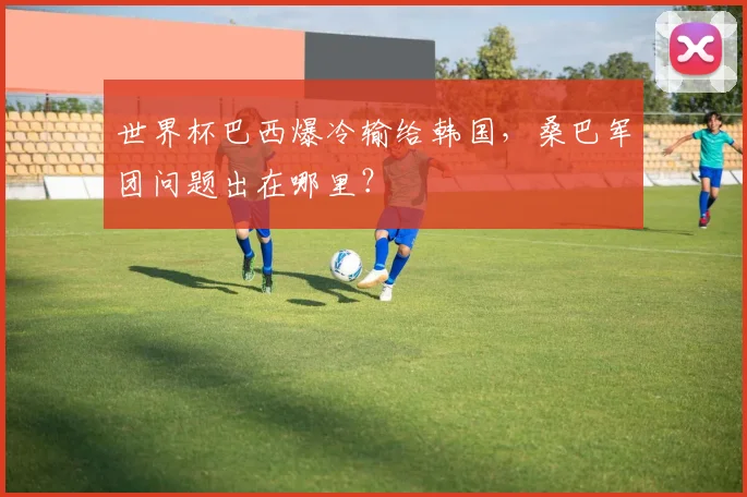 世界杯巴西爆冷输给韩国，桑巴军团问题出在哪里？